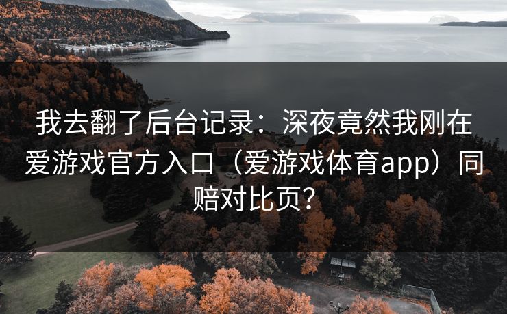 我去翻了后台记录：深夜竟然我刚在爱游戏官方入口（爱游戏体育app）同赔对比页？