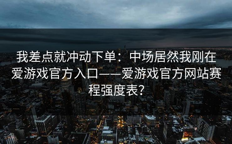 我差点就冲动下单：中场居然我刚在爱游戏官方入口——爱游戏官方网站赛程强度表？