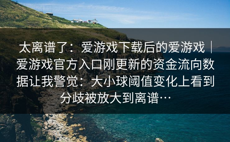 太离谱了：爱游戏下载后的爱游戏｜爱游戏官方入口刚更新的资金流向数据让我警觉：大小球阈值变化上看到分歧被放大到离谱…