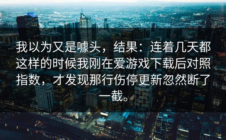 我以为又是噱头,结果:连着几天都这样的时候我刚在爱游戏下载后对照指数,才发现那行伤停更新忽然断了一截。 我以为又是噱头,结果:连着几天都这样的时候我刚在爱游戏下载后对照指数,才发现那行伤停更新忽然断了一截。