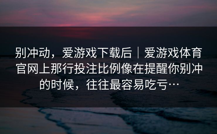 别冲动,爱游戏下载后|爱游戏体育官网上那行投注比例像在提醒你别冲的时候,往往最容易吃亏… 别冲动,爱游戏下载后|爱游戏体育官网上那行投注比例像在提醒你别冲的时候,往往最容易吃亏…