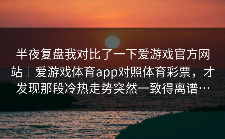 半夜复盘我对比了一下爱游戏官方网站｜爱游戏体育app对照体育彩票，才发现那段冷热走势突然一致得离谱…