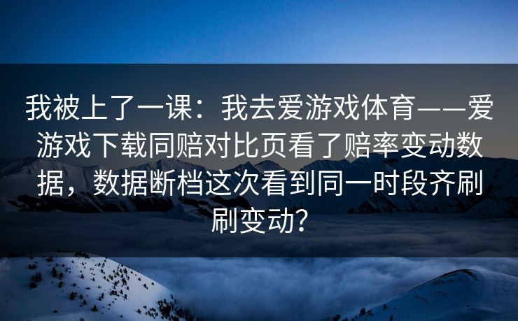 我被上了一课：我去爱游戏体育——爱游戏下载同赔对比页看了赔率变动数据，数据断档这次看到同一时段齐刷刷变动？