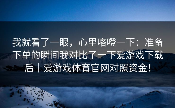 我就看了一眼，心里咯噔一下：准备下单的瞬间我对比了一下爱游戏下载后｜爱游戏体育官网对照资金！