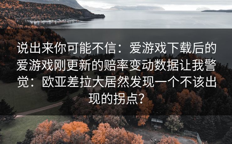说出来你可能不信：爱游戏下载后的爱游戏刚更新的赔率变动数据让我警觉：欧亚差拉大居然发现一个不该出现的拐点？