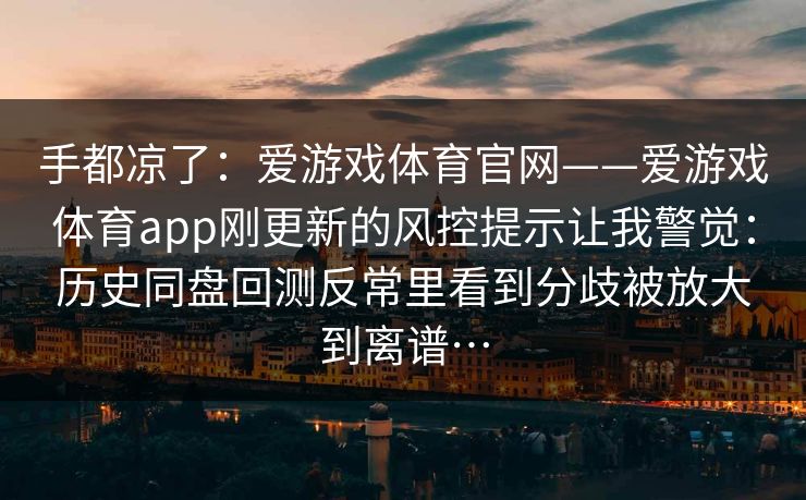 手都凉了：爱游戏体育官网——爱游戏体育app刚更新的风控提示让我警觉：历史同盘回测反常里看到分歧被放大到离谱…
