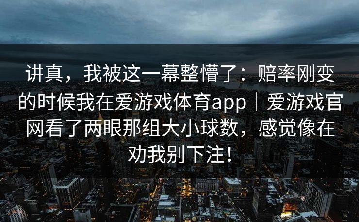 讲真,我被这一幕整懵了:赔率刚变的时候我在爱游戏体育app|爱游戏官网看了两眼那组大小球数,感觉像在劝我别下注! 讲真,我被这一幕整懵了:赔率刚变的时候我在爱游戏体育app|爱游戏官网看了两眼那组大小球数,感觉像在劝我别下注!