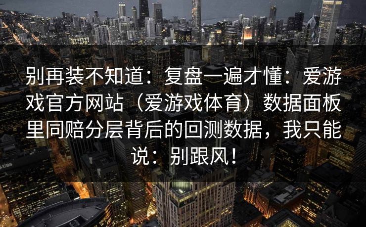 别再装不知道：复盘一遍才懂：爱游戏官方网站（爱游戏体育）数据面板里同赔分层背后的回测数据，我只能说：别跟风！