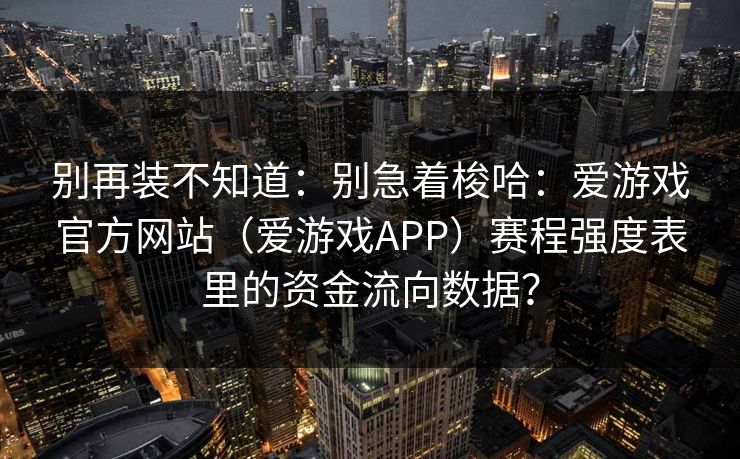 别再装不知道:别急着梭哈:爱游戏官方网站(爱游戏APP)赛程强度表里的资金流向数据? 别再装不知道:别急着梭哈:爱游戏官方网站(爱游戏APP)赛程强度表里的资金流向数据?