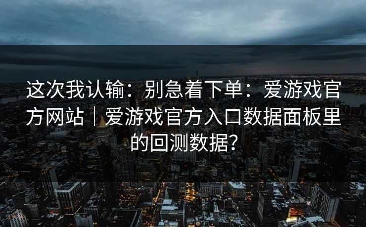 这次我认输：别急着下单：爱游戏官方网站｜爱游戏官方入口数据面板里的回测数据？