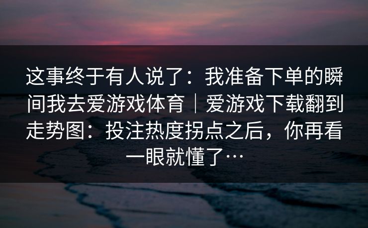 这事终于有人说了:我准备下单的瞬间我去爱游戏体育|爱游戏下载翻到走势图:投注热度拐点之后,你再看一眼就懂了… 这事终于有人说了:我准备下单的瞬间我去爱游戏体育|爱游戏下载翻到走势图:投注热度拐点之后,你再看一眼就懂了…