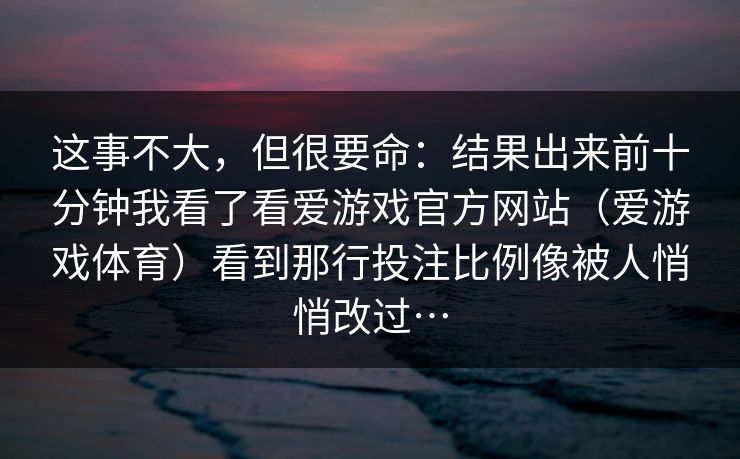 这事不大，但很要命：结果出来前十分钟我看了看爱游戏官方网站（爱游戏体育）看到那行投注比例像被人悄悄改过…