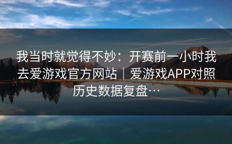 我当时就觉得不妙：开赛前一小时我去爱游戏官方网站｜爱游戏APP对照历史数据复盘…