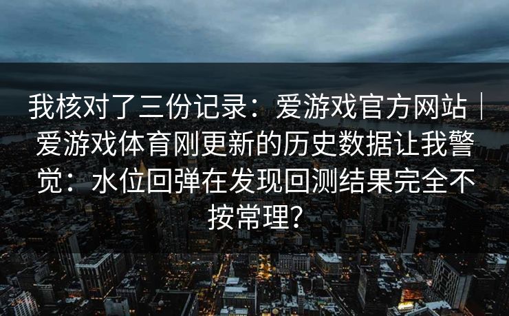 我核对了三份记录：爱游戏官方网站｜爱游戏体育刚更新的历史数据让我警觉：水位回弹在发现回测结果完全不按常理？