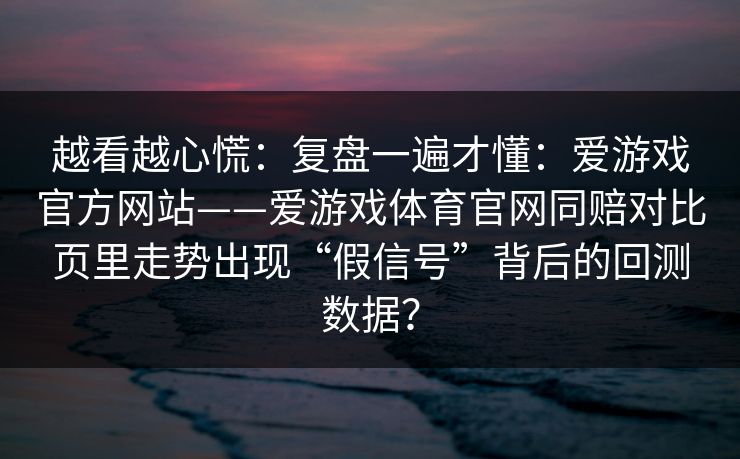 越看越心慌：复盘一遍才懂：爱游戏官方网站——爱游戏体育官网同赔对比页里走势出现“假信号”背后的回测数据？