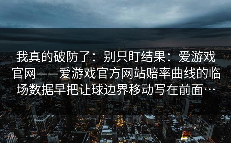 我真的破防了：别只盯结果：爱游戏官网——爱游戏官方网站赔率曲线的临场数据早把让球边界移动写在前面…