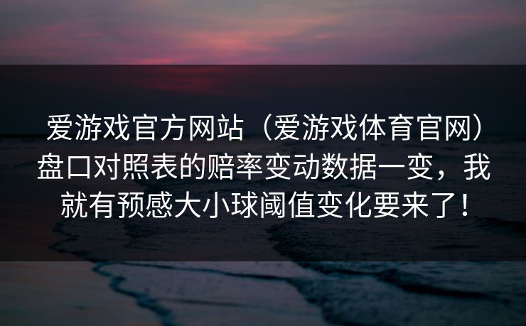 爱游戏官方网站（爱游戏体育官网）盘口对照表的赔率变动数据一变，我就有预感大小球阈值变化要来了！