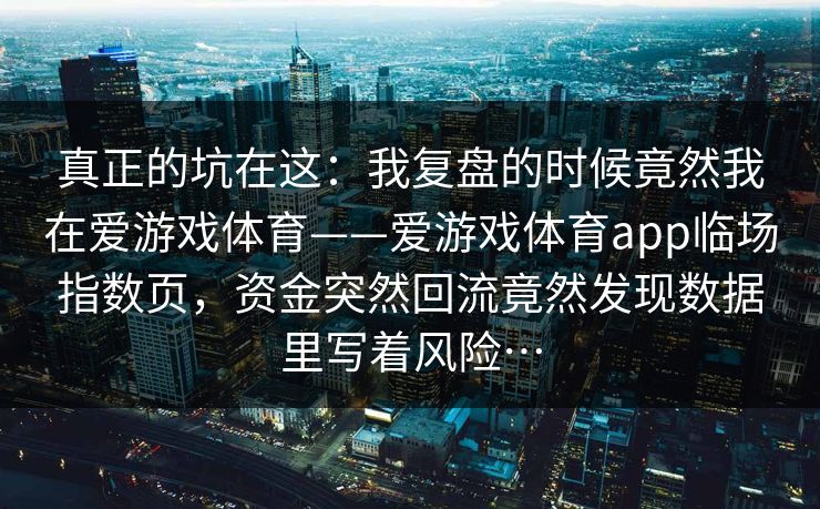 真正的坑在这：我复盘的时候竟然我在爱游戏体育——爱游戏体育app临场指数页，资金突然回流竟然发现数据里写着风险…