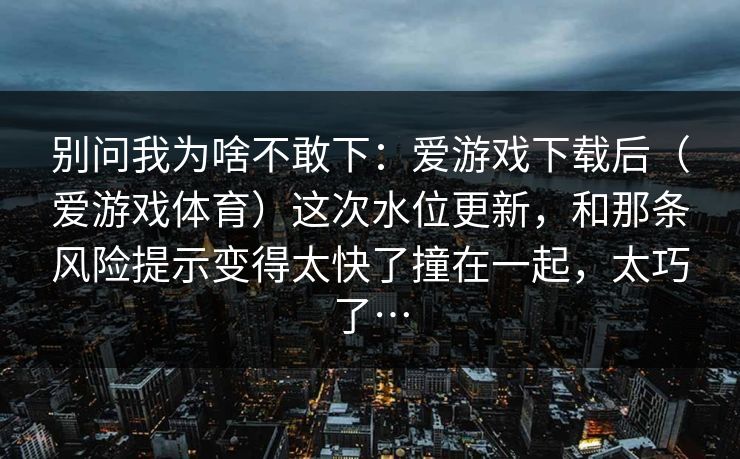别问我为啥不敢下：爱游戏下载后（爱游戏体育）这次水位更新，和那条风险提示变得太快了撞在一起，太巧了…