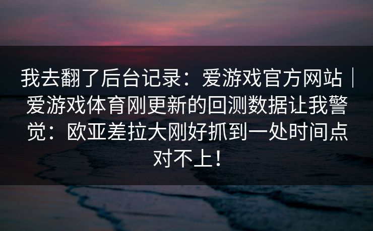 我去翻了后台记录：爱游戏官方网站｜爱游戏体育刚更新的回测数据让我警觉：欧亚差拉大刚好抓到一处时间点对不上！