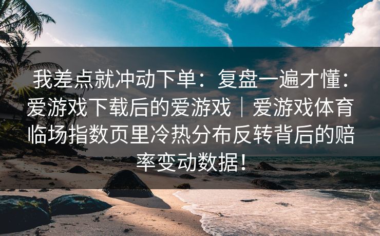我差点就冲动下单：复盘一遍才懂：爱游戏下载后的爱游戏｜爱游戏体育临场指数页里冷热分布反转背后的赔率变动数据！